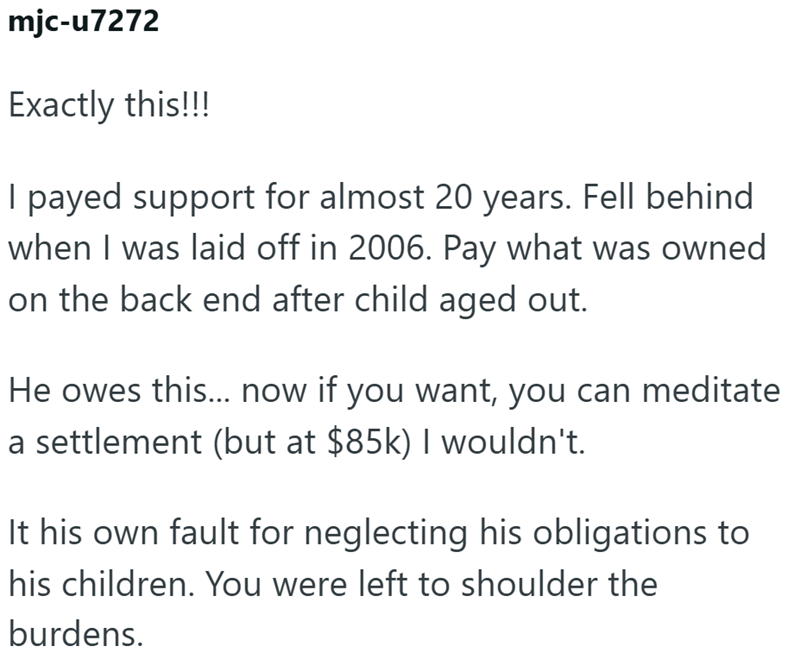 mjc-u7272 Exactly this!!! I payed support for almost 20 years. Fell behind when I was laid off in 2006. Pay what was owned on the back end after child aged out. He owes this... now if you want, you can meditate a settlement (but at $85k) I wouldn't. It his own fault for neglecting his obligations to his children. You were left to shoulder the burdens.