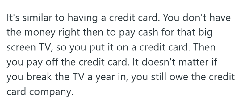 It's similar to having a credit card. You don't have the money right then to pay cash for that big screen TV, so you put it on a credit card. Then you pay off the credit card. It doesn't matter if you break the TV a year in, you still owe the credit card company.