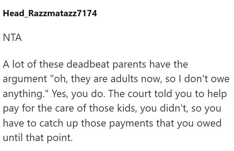 Head Razzmatazz7174 NTA A lot of these deadbeat parents have the argument "oh, they are adults now, so I don't owe anything." Yes, you do. The court told you to help pay for the care of those kids, you didn't, so you have to catch up those payments that you owed until that point.