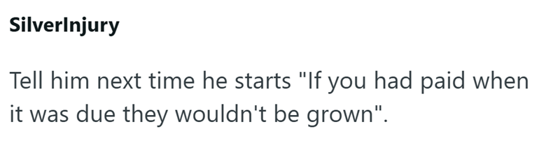 SilverInjury Tell him next time he starts "If you had paid when it was due they wouldn't be grown".