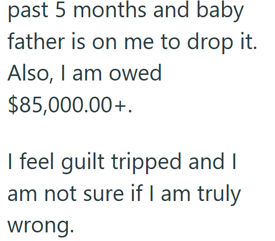 past 5 months and baby father is on me to drop it. Also, I am owed $85,000.00+. I feel guilt tripped and I am not sure if I am truly wrong.