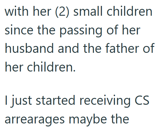 with her (2) small children since the passing of her husband and the father of her children. I just started receiving CS arrearages maybe the