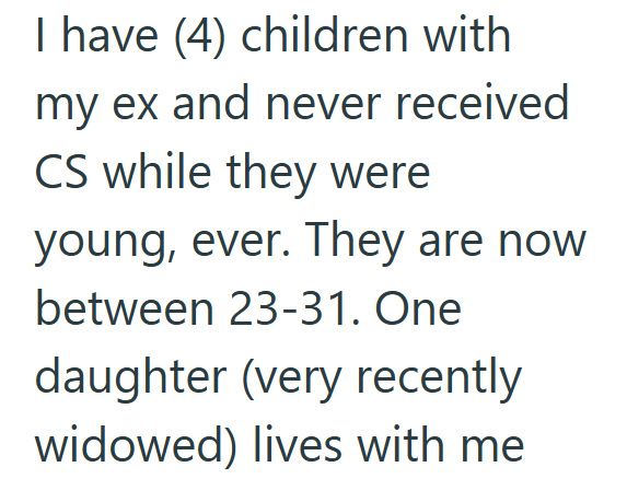 I have (4) children with my ex and never received CS while they were young, ever. They are now between 23-31. One daughter (very recently widowed) lives with me