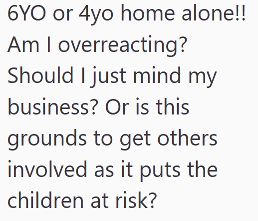 6YO or 4yo home alone!! Am I overreacting? Should I just mind my business? Or is this grounds to get others involved as it puts the children at risk?