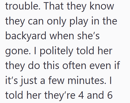 trouble. That they know they can only play in the backyard when she's gone. I politely told her they do this often even if it's just a few minutes. I told her they're 4 and 6