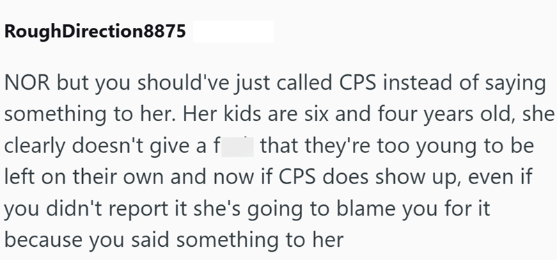 Rough Direction8875 NOR but you should've just called CPS instead of saying something to her. Her kids are six and four years old, she that they're too young to be clearly doesn't give a f left on their own and now if CPS does show up, even if you didn't report it she's going to blame you for it because you said something to her