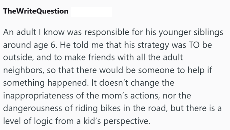 TheWriteQuestion An adult I know was responsible for his younger siblings around age 6. He told me that his strategy was TO be outside, and to make friends with all the adult neighbors, so that there would be someone to help if something happened. It doesn't change the inappropriateness of the mom's actions, nor the dangerousness of riding bikes in the road, but there is a level of logic from a kid's perspective.