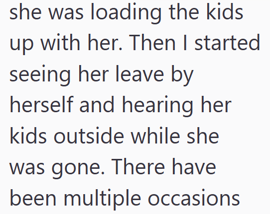 she was loading the kids up with her. Then I started seeing her leave by herself and hearing her kids outside while she was gone. There have been multiple occasions