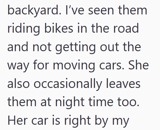 backyard. I've seen them riding bikes in the road and not getting out the way for moving cars. She also occasionally leaves them at night time too. Her car is right by my