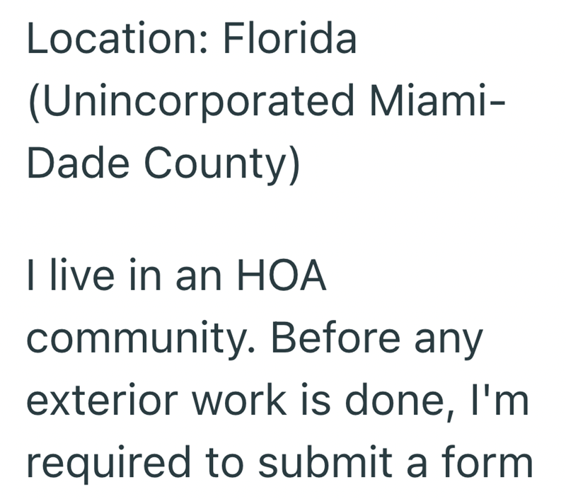 Location: Florida (Unincorporated Miami- Dade County) I live in an HOA community. Before any exterior work is done, I'm required to submit a form