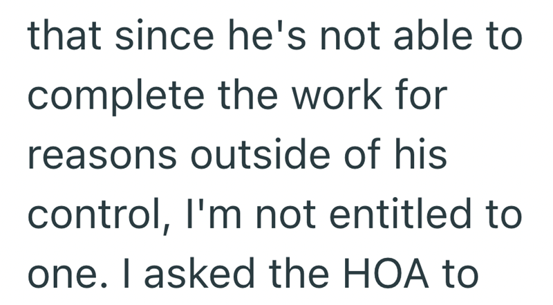 that since he's not able to complete the work for reasons outside of his control, I'm not entitled to one. I asked the HOA to