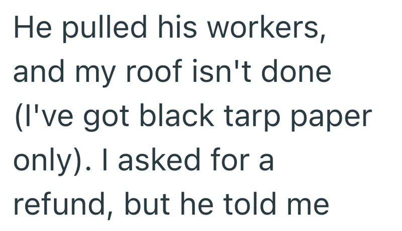 He pulled his workers, and my roof isn't done (I've got black tarp paper only). I asked for a refund, but he told me