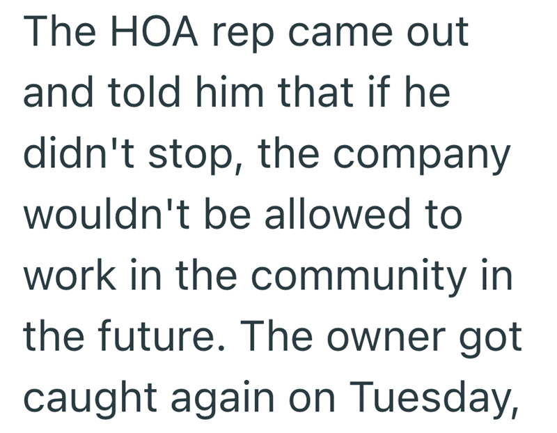The HOA rep came out and told him that if he didn't stop, the company wouldn't be allowed to work in the community in the future. The owner got caught again on Tuesday,