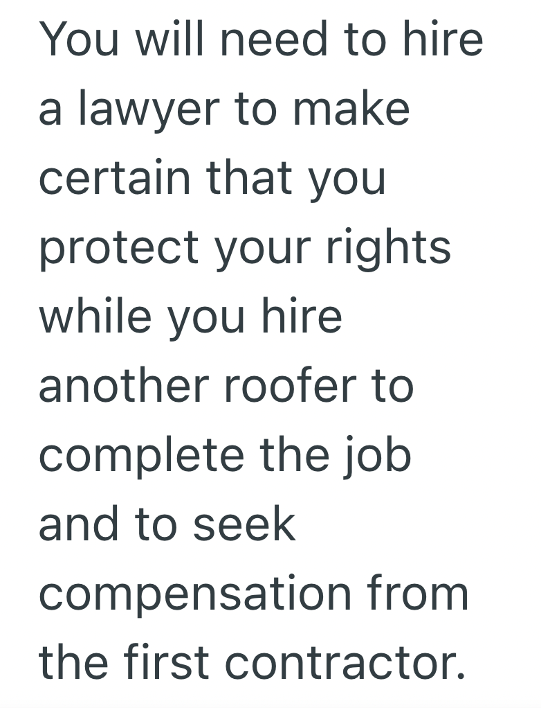 You will need to hire a lawyer to make certain that you protect your rights while you hire another roofer to complete the job and to seek compensation from the first contractor.