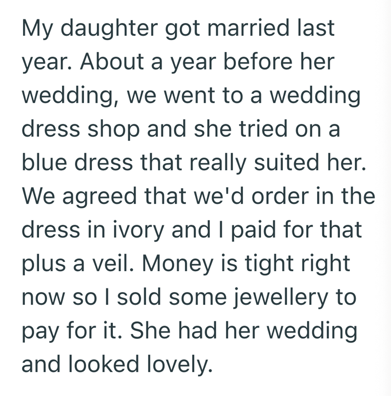 My daughter got married last year. About a year before her wedding, we went to a wedding dress shop and she tried on a blue dress that really suited her. We agreed that we'd order in the dress in ivory and I paid for that plus a veil. Money is tight right now so I sold some jewellery to pay for it. She had her wedding and looked lovely.
