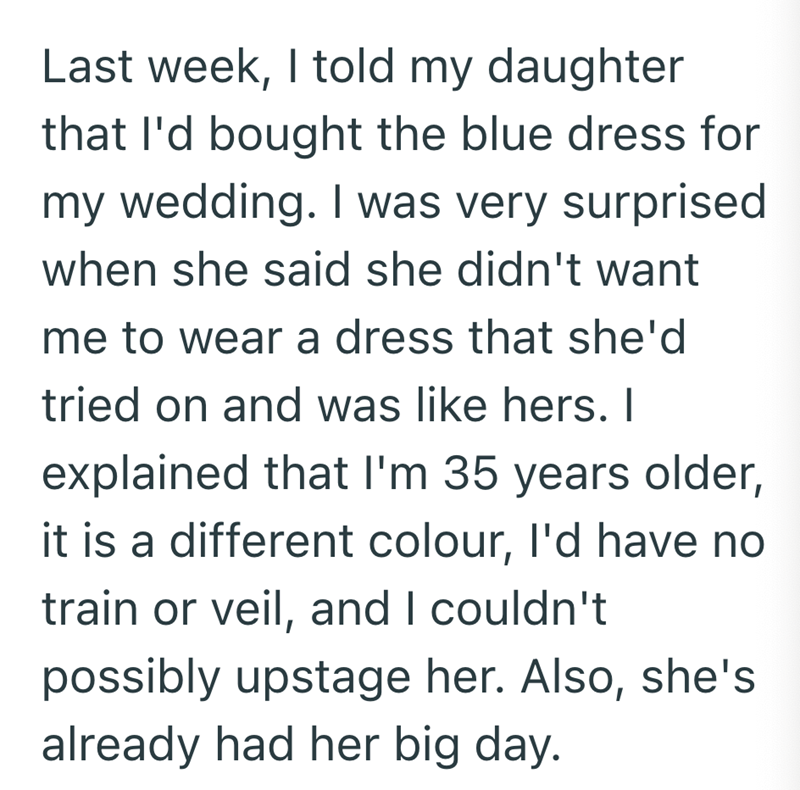 Last week, I told my daughter that I'd bought the blue dress for my wedding. I was very surprised when she said she didn't want me to wear a dress that she'd tried on and was like hers. I explained that I'm 35 years older, it is a different colour, I'd have no train or veil, and I couldn't possibly upstage her. Also, she's already had her big day.
