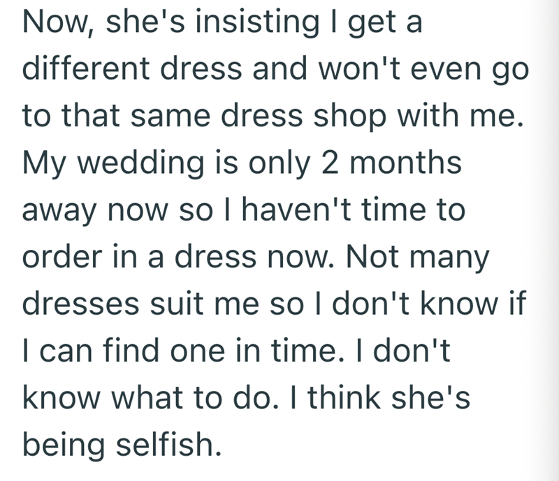 Now, she's insisting I get a different dress and won't even go to that same dress shop with me. My wedding is only 2 months away now so I haven't time to order in a dress now. Not many dresses suit me so I don't know if I can find one in time. I don't know what to do. I think she's being selfish.