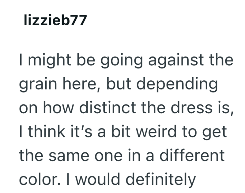 lizzieb77 I might be going against the grain here, but depending on how distinct the dress is, I think it's a bit weird to get the same one in a different color. I would definitely
