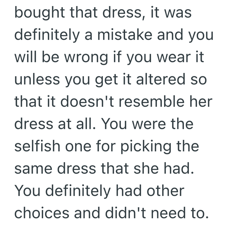 bought that dress, it was definitely a mistake and you will be wrong if you wear it unless you get it altered so that it doesn't resemble her dress at all. You were the selfish one for picking the same dress that she had. You definitely had other choices and didn't need to.
