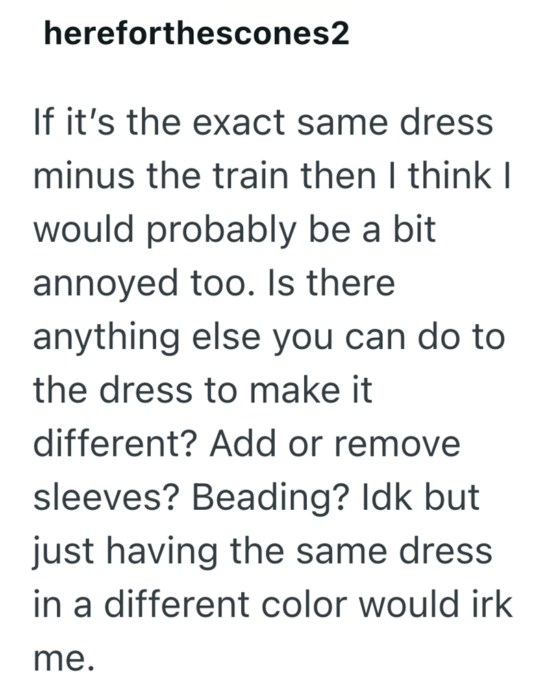 hereforthescones2 If it's the exact same dress minus the train then I think I would probably be a bit annoyed too. Is there anything else you can do to the dress to make it different? Add or remove sleeves? Beading? Idk but just having the same dress in a different color would irk me.