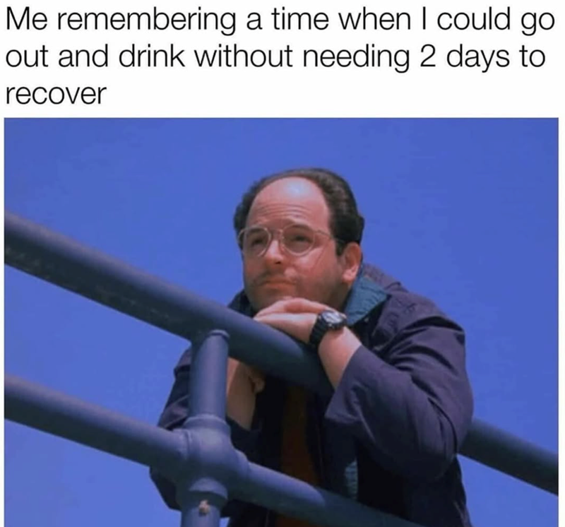 Me remembering a time when I could go. out and drink without needing 2 days to recover