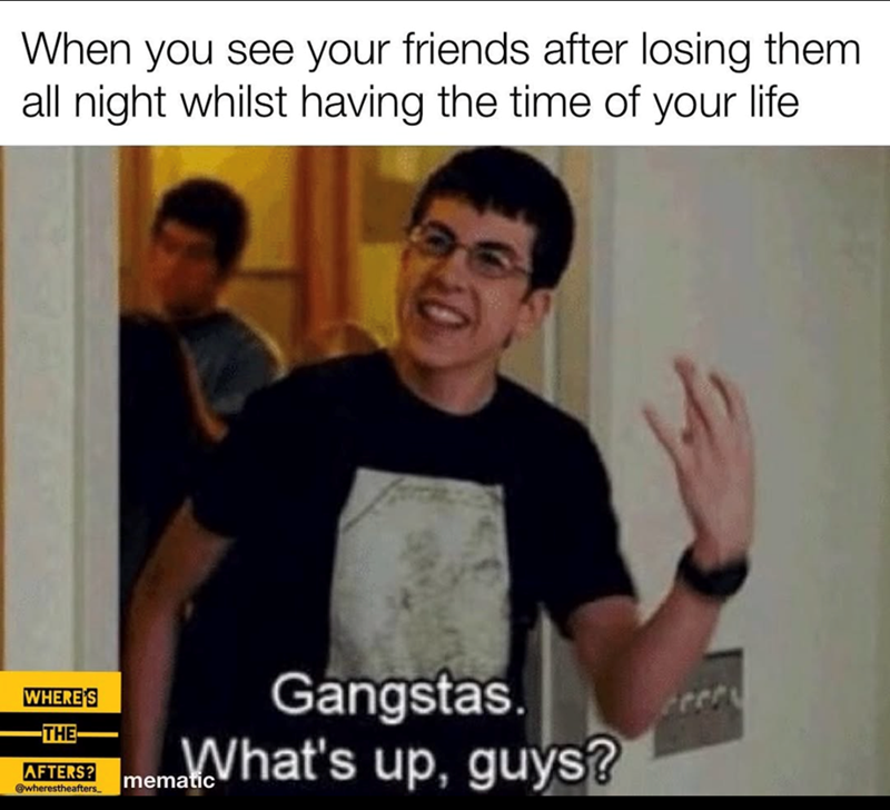 When you see your friends after losing them. all night whilst having the time of your life WHERE'S -THE- AFTERS? @wherestheafters. Gangstas. Imema.What's up, guys?