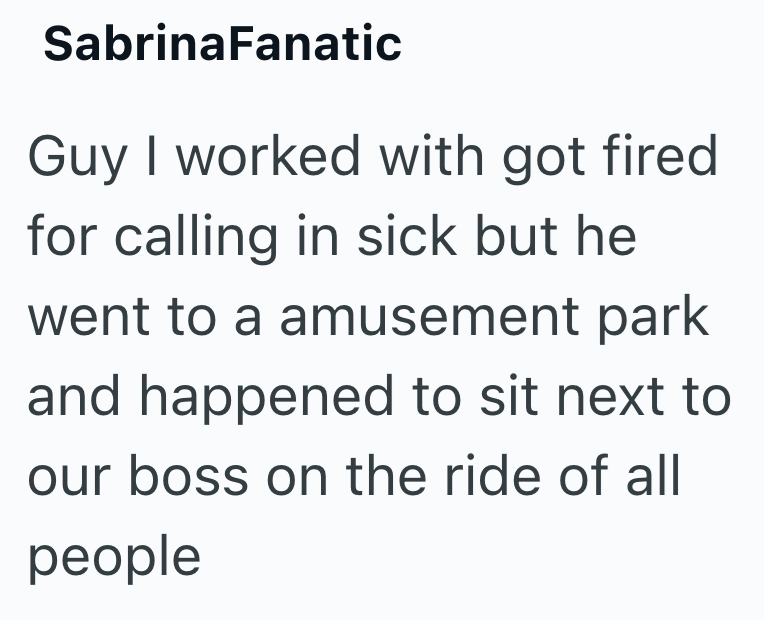 SabrinaFanatic Guy I worked with got fired for calling in sick but he went to a amusement park and happened to sit next to our boss on the ride of all people