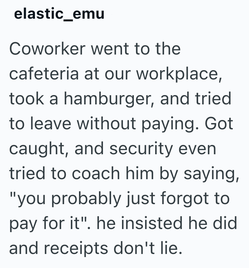 elastic_emu Coworker went to the cafeteria at our workplace, took a hamburger, and tried to leave without paying. Got caught, and security even tried to coach him by saying, "you probably just forgot to pay for it". he insisted he did and receipts don't lie.