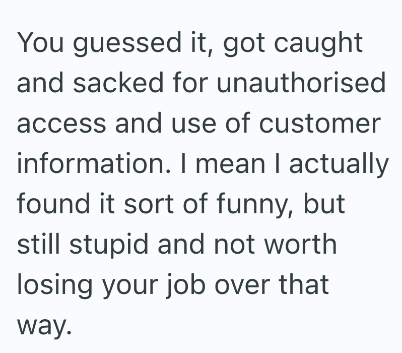 You guessed it, got caught and sacked for unauthorised access and use of customer information. I mean I actually found it sort of funny, but still stupid and not worth losing your job over that way.