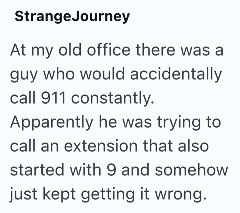 StrangeJourney At my old office there was a guy who would accidentally call 911 constantly. Apparently he was trying to call an extension that also started with 9 and somehow just kept getting it wrong.