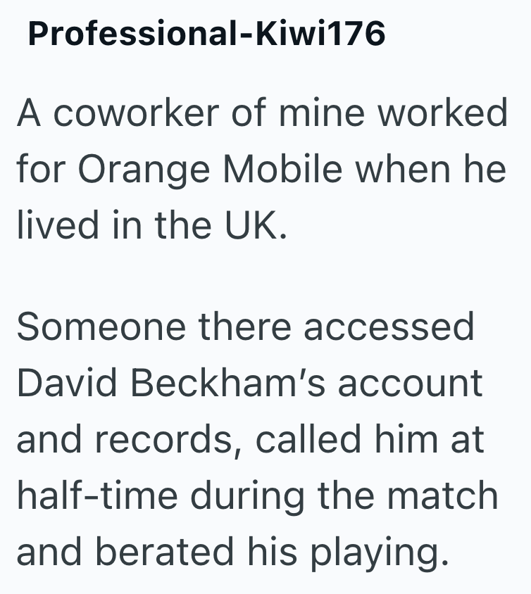 Professional-Kiwi176 A coworker of mine worked for Orange Mobile when he lived in the UK. Someone there accessed David Beckham's account and records, called him at half-time during the match and berated his playing.
