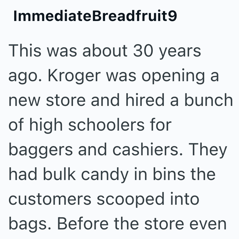 ImmediateBreadfruit9 This was about 30 years ago. Kroger was opening a new store and hired a bunch of high schoolers for baggers and cashiers. They had bulk candy in bins the customers scooped into bags. Before the store even
