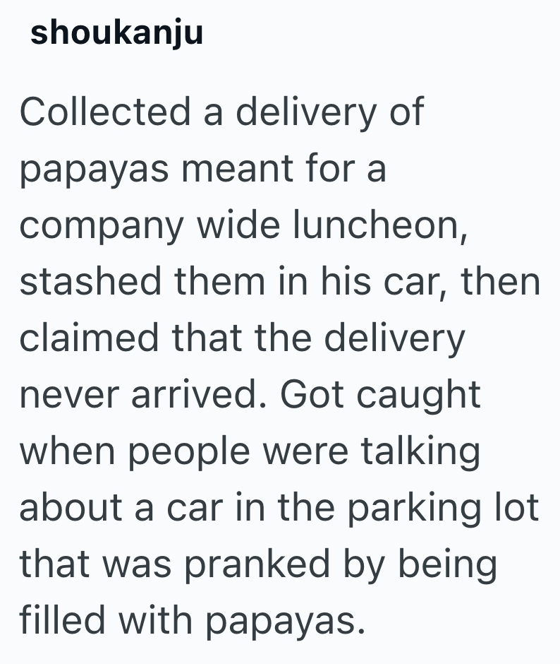 shoukanju Collected a delivery of papayas meant for a company wide luncheon, stashed them in his car, then claimed that the delivery never arrived. Got caught when people were talking about a car in the parking lot that was pranked by being filled with papayas.