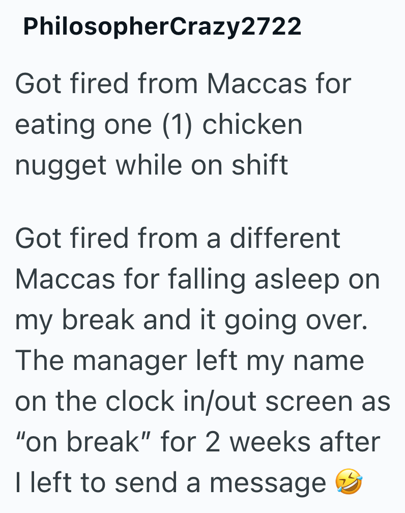 PhilosopherCrazy2722 Got fired from Maccas for eating one (1) chicken nugget while on shift Got fired from a different Maccas for falling asleep on my break and it going over. The manager left my name on the clock in/out screen as "on break" for 2 weeks after I left to send a message