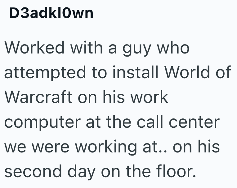 D3adklOwn Worked with a guy who attempted to install World of Warcraft on his work computer at the call center we were working at.. on his second day on the floor.