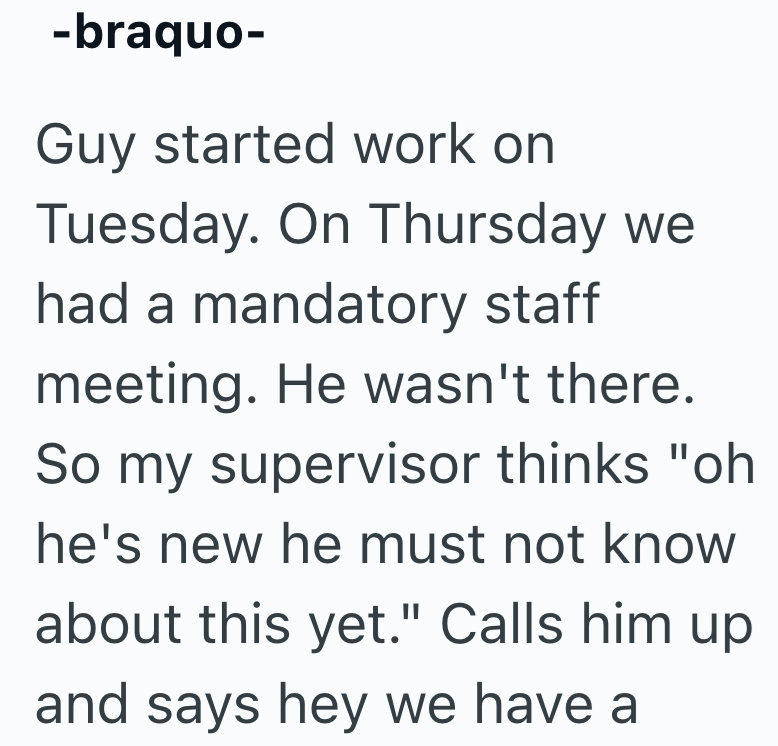 -braquo- Guy started work on Tuesday. On Thursday we had a mandatory staff meeting. He wasn't there. So my supervisor thinks "oh he's new he must not know about this yet." Calls him up and says hey we have a