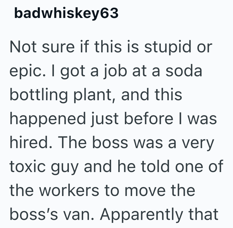 badwhiskey63 Not sure if this is stupid or epic. I got a job at a soda bottling plant, and this happened just before I was hired. The boss was a very toxic guy and he told one of the workers to move the boss's van. Apparently that