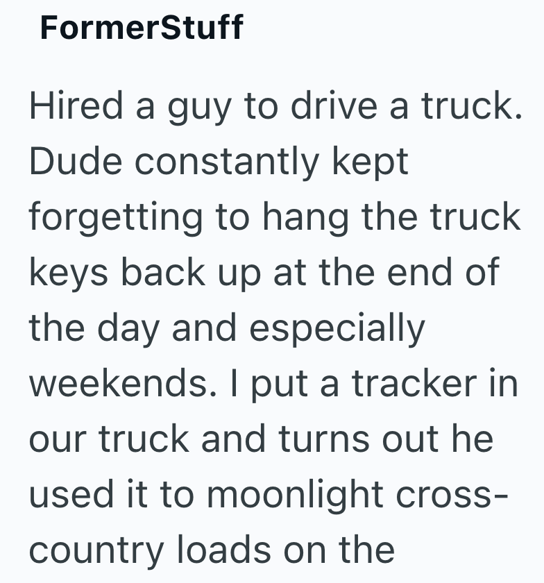 FormerStuff Hired a guy to drive a truck. Dude constantly kept forgetting to hang the truck keys back up at the end of the day and especially weekends. I put a tracker in our truck and turns out he used it to moonlight cross- country loads on the