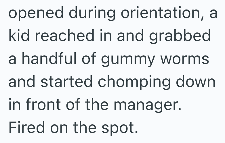 opened during orientation, a kid reached in and grabbed a handful of gummy worms and started chomping down in front of the manager. Fired on the spot.