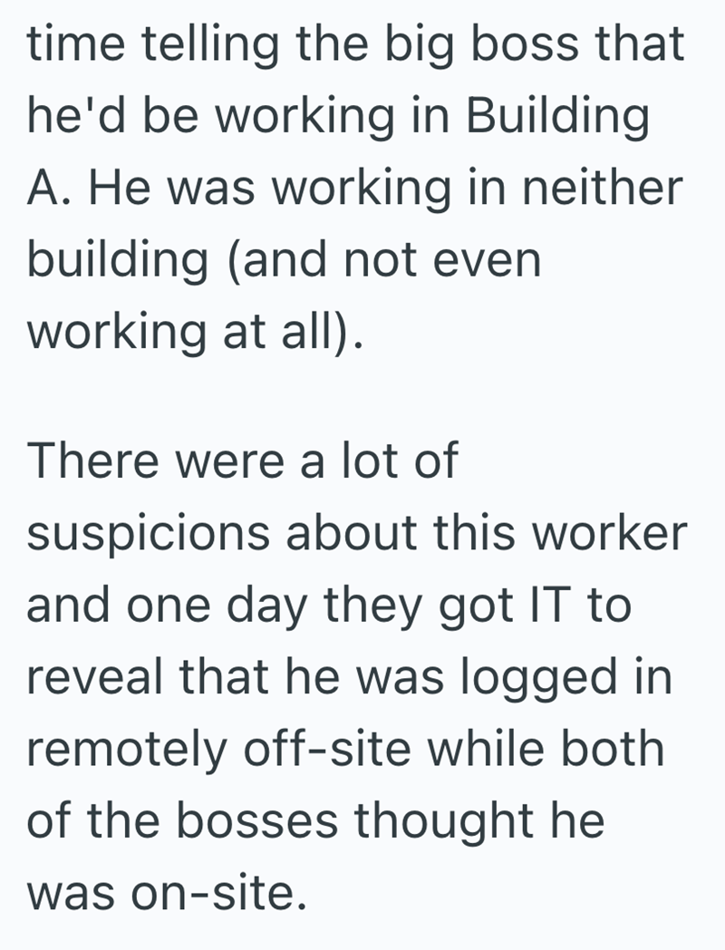 time telling the big boss that he'd be working in Building A. He was working in neither building (and not even working at all). There were a lot of suspicions about this worker and one day they got IT to reveal that he was logged in remotely off-site while both of the bosses thought he was on-site.