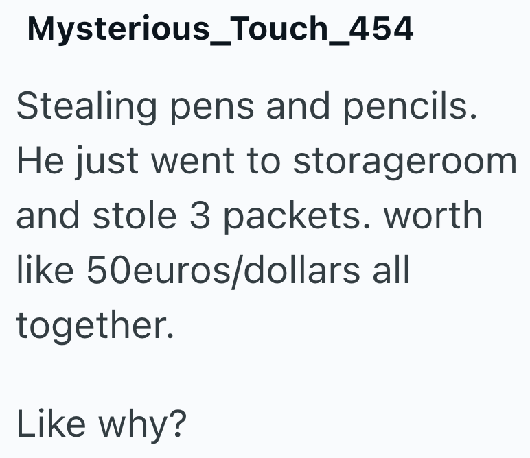 Mysterious_Touch_454 Stealing pens and pencils. He just went to storageroom and stole 3 packets. worth like 50euros/dollars all together. Like why?