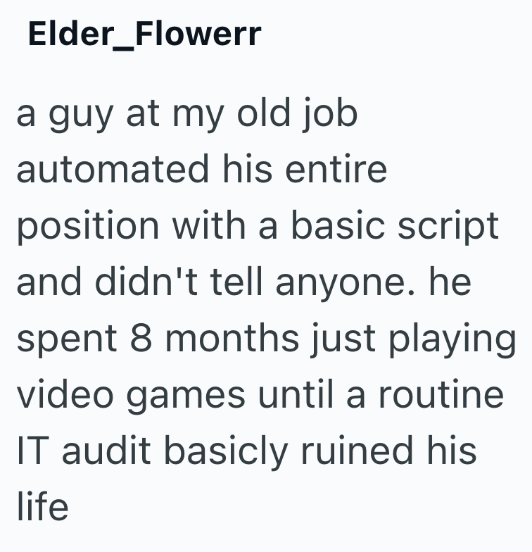 Elder_Flowerr a guy at my old job automated his entire position with a basic script and didn't tell anyone. he spent 8 months just playing video games until a routine IT audit basicly ruined his life