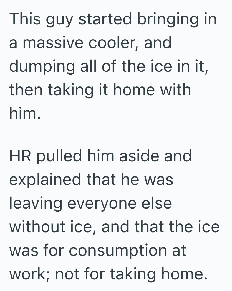 This guy started bringing in a massive cooler, and dumping all of the ice in it, then taking it home with him. HR pulled him aside and explained that he was leaving everyone else without ice, and that the ice was for consumption at work; not for taking home.