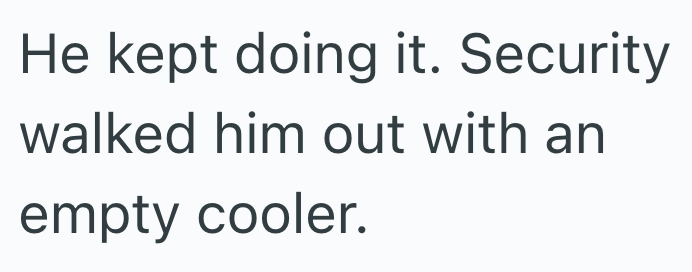 He kept doing it. Security walked him out with an empty cooler.