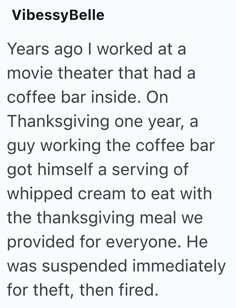 VibessyBelle Years ago I worked at a movie theater that had a coffee bar inside. On Thanksgiving one year, a guy working the coffee bar got himself a serving of whipped cream to eat with the thanksgiving meal we provided for everyone. He was suspended immediately for theft, then fired.