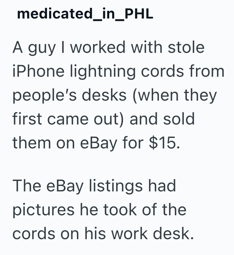 medicated_in_PHL A guy I worked with stole iPhone lightning cords from people's desks (when they first came out) and sold them on eBay for $15. The eBay listings had pictures he took of the cords on his work desk.