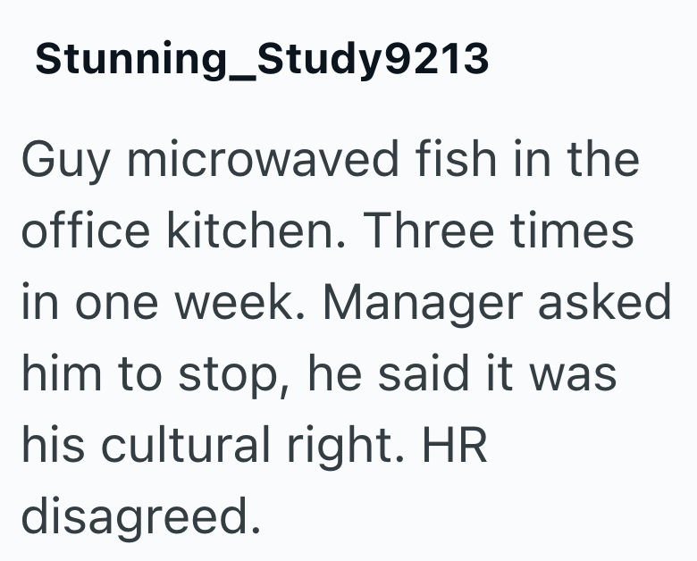 Stunning Study9213 Guy microwaved fish in the office kitchen. Three times in one week. Manager asked him to stop, he said it was his cultural right. HR disagreed.