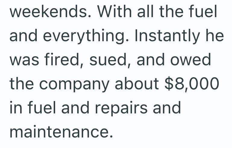 weekends. With all the fuel and everything. Instantly he was fired, sued, and owed the company about $8,000 in fuel and repairs and maintenance.