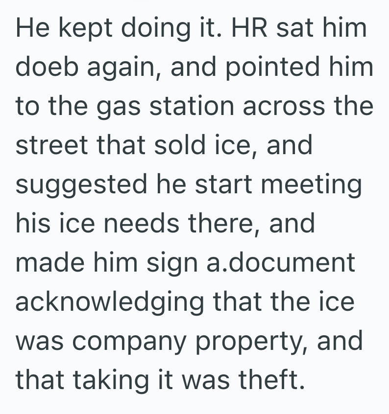He kept doing it. HR sat him doeb again, and pointed him. to the gas station across the street that sold ice, and suggested he start meeting his ice needs there, and made him sign a.document acknowledging that the ice. was company property, and that taking it was theft.