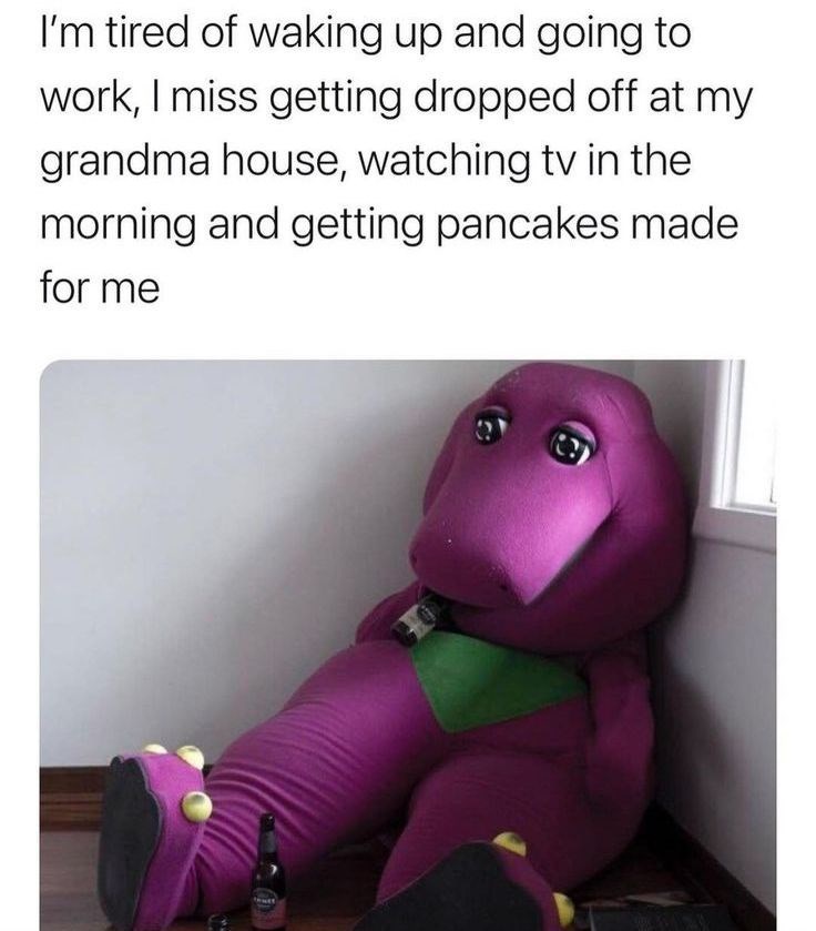 I'm tired of waking up and going to work, I miss getting dropped off at my grandma house, watching tv in the morning and getting pancakes made for me taust